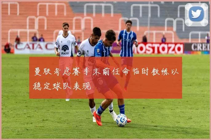 曼联考虑赛季末前任命临时教练以稳定球队表现