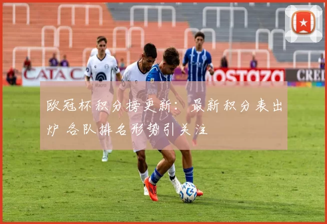 欧冠杯积分榜更新：最新积分表出炉 各队排名形势引关注