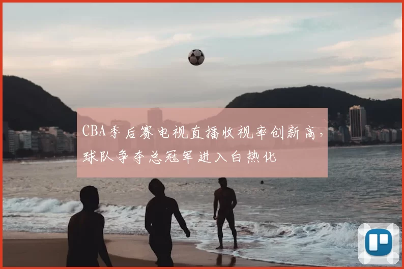 CBA季后赛电视直播收视率创新高,球队争夺总冠军进入白热化