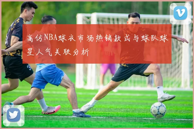 高仿NBA球衣市场热销款式与球队球星人气关联分析