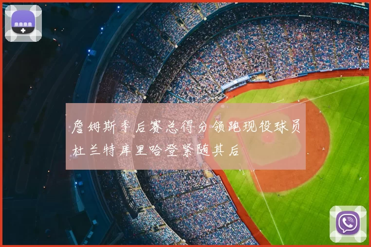 詹姆斯季后赛总得分领跑现役球员杜兰特库里哈登紧随其后