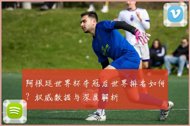 阿根廷世界杯夺冠后世界排名如何?权威数据与深度解析