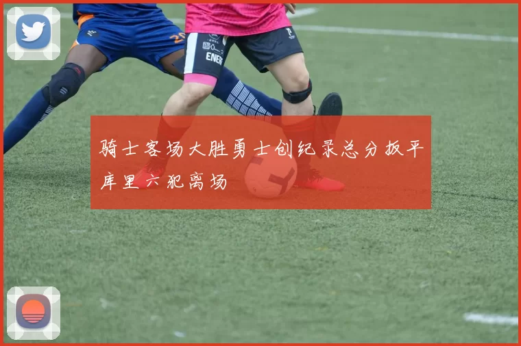 骑士客场大胜勇士创纪录总分扳平库里六犯离场