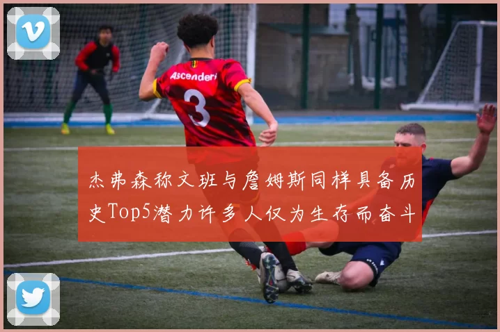 杰弗森称文班与詹姆斯同样具备历史Top5潜力许多人仅为生存而奋斗