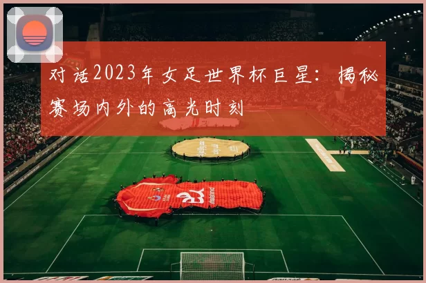 对话2023年女足世界杯巨星：揭秘赛场内外的高光时刻