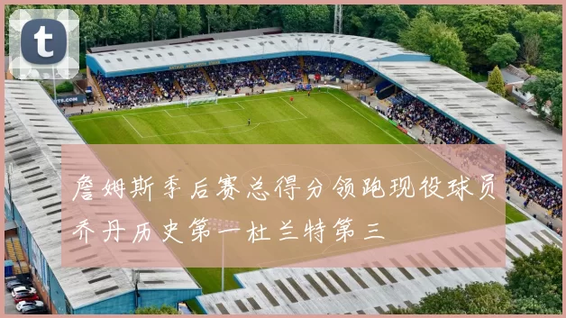 詹姆斯季后赛总得分领跑现役球员乔丹历史第一杜兰特第三