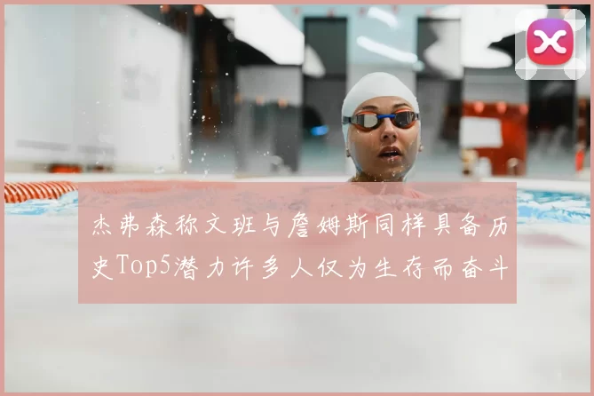 杰弗森称文班与詹姆斯同样具备历史Top5潜力许多人仅为生存而奋斗