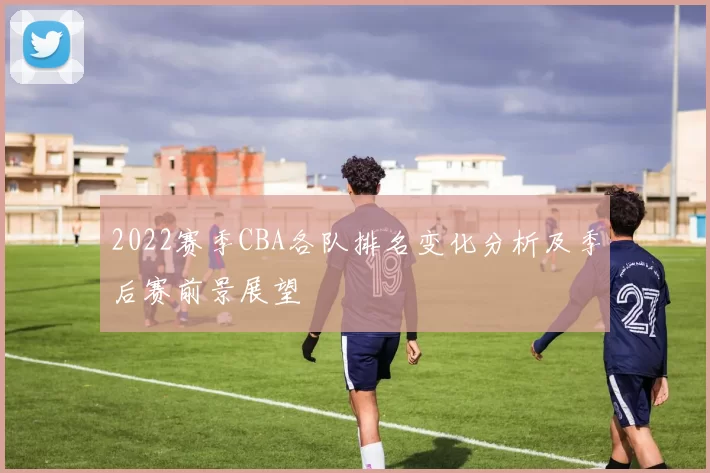 2022赛季CBA各队排名变化分析及季后赛前景展望