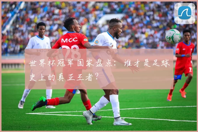 世界杯冠军国家盘点：谁才是足球史上的真正王者？