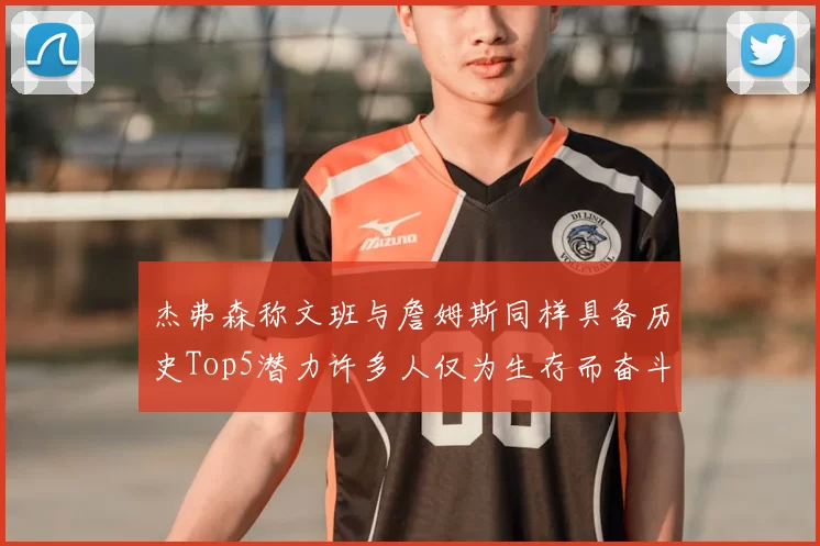 杰弗森称文班与詹姆斯同样具备历史Top5潜力许多人仅为生存而奋斗