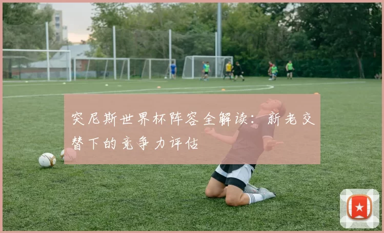 突尼斯世界杯阵容全解读:新老交替下的竞争力评估