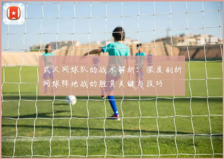 武汉网球队的战术解析:深度剖析网球阵地战的胜负关键与技巧
