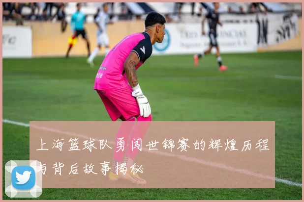 上海篮球队勇闯世锦赛的辉煌历程与背后故事揭秘