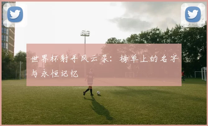 世界杯射手风云录:榜单上的名字与永恒记忆