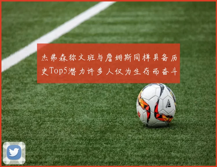 杰弗森称文班与詹姆斯同样具备历史Top5潜力许多人仅为生存而奋斗