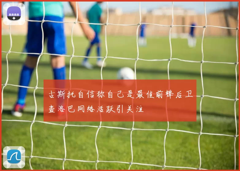 古斯托自信称自己是最佳前锋后卫查洛巴网络活跃引关注