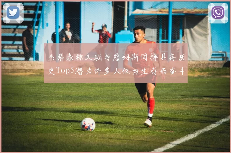 杰弗森称文班与詹姆斯同样具备历史Top5潜力许多人仅为生存而奋斗