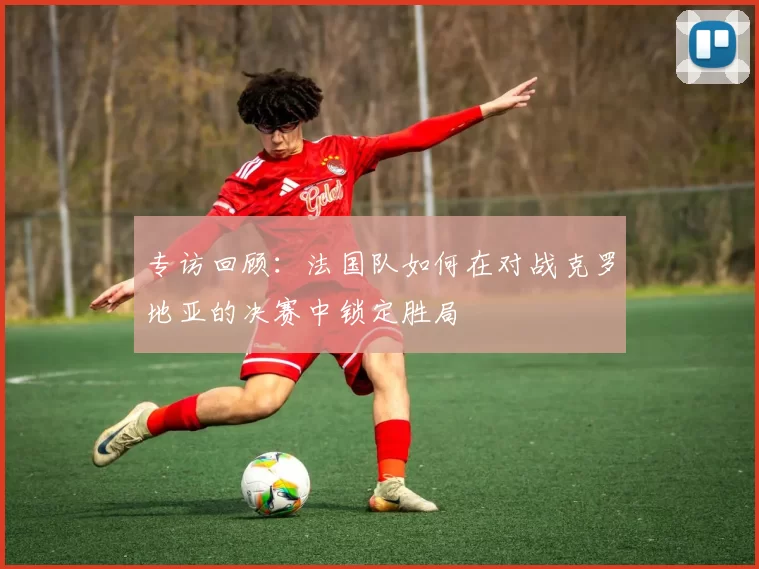 专访回顾:法国队如何在对战克罗地亚的决赛中锁定胜局