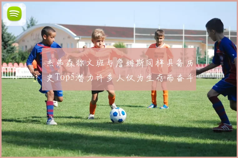 杰弗森称文班与詹姆斯同样具备历史Top5潜力许多人仅为生存而奋斗