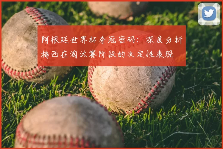 阿根廷世界杯夺冠密码:深度分析梅西在淘汰赛阶段的决定性表现