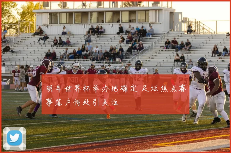 明年世界杯举办地确定 足坛焦点赛事落户何处引关注