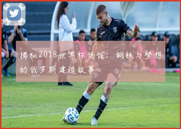 揭秘2018世界杯场馆:钢铁与梦想的俄罗斯建造故事