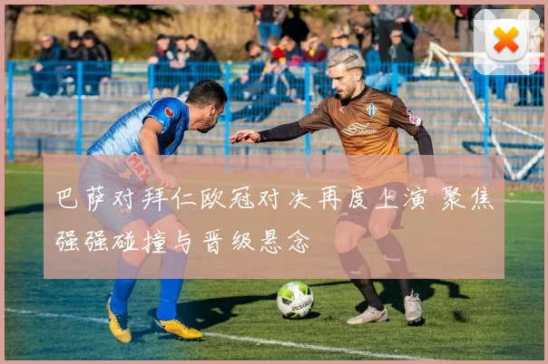 巴萨对拜仁欧冠对决再度上演 聚焦强强碰撞与晋级悬念