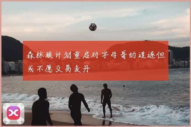 森林狼计划重启对字母哥的追逐但或不愿交易麦丹