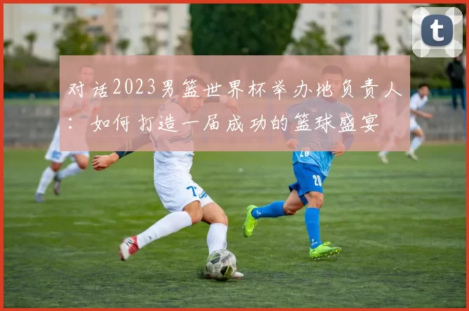 对话2023男篮世界杯举办地负责人:如何打造一届成功的篮球盛宴
