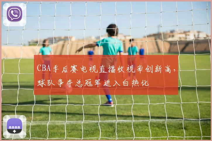 CBA季后赛电视直播收视率创新高,球队争夺总冠军进入白热化