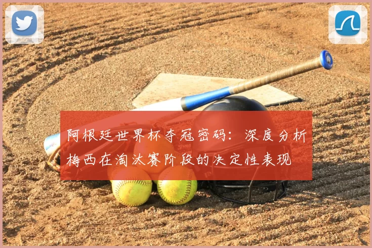 阿根廷世界杯夺冠密码：深度分析梅西在淘汰赛阶段的决定性表现