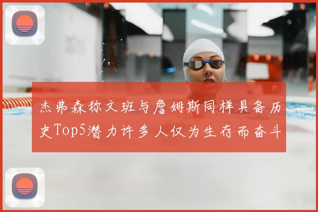 杰弗森称文班与詹姆斯同样具备历史Top5潜力许多人仅为生存而奋斗