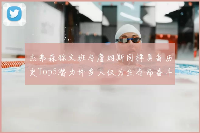 杰弗森称文班与詹姆斯同样具备历史Top5潜力许多人仅为生存而奋斗