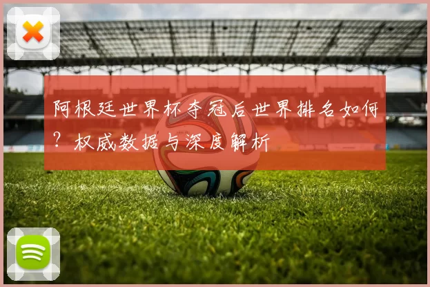 阿根廷世界杯夺冠后世界排名如何？权威数据与深度解析