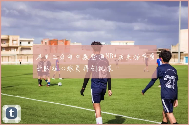 库里三分命中数登顶NBA历史榜单勇士队核心球员再创纪录