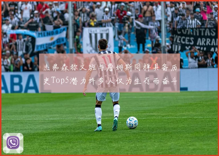 杰弗森称文班与詹姆斯同样具备历史Top5潜力许多人仅为生存而奋斗