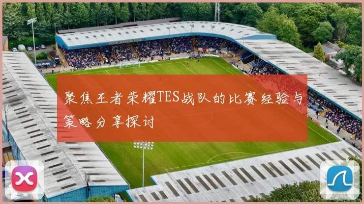 聚焦王者荣耀TES战队的比赛经验与策略分享探讨