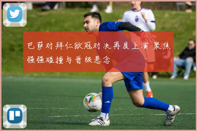 巴萨对拜仁欧冠对决再度上演 聚焦强强碰撞与晋级悬念