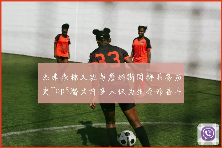 杰弗森称文班与詹姆斯同样具备历史Top5潜力许多人仅为生存而奋斗