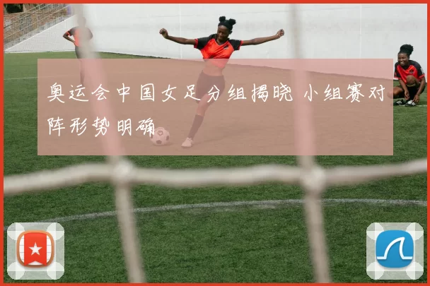 奥运会中国女足分组揭晓 小组赛对阵形势明确