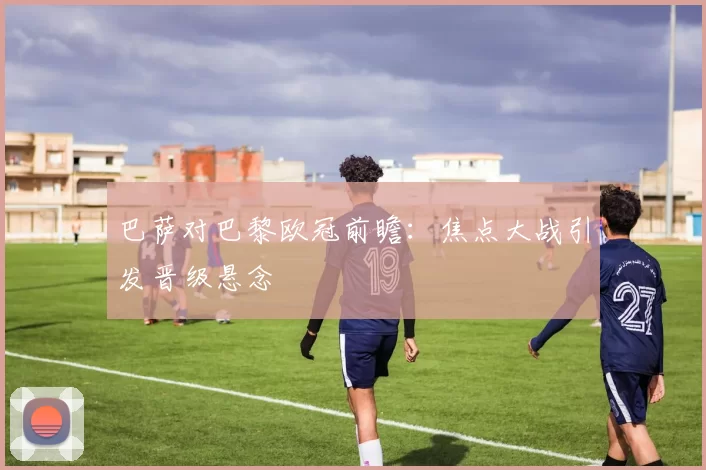 巴萨对巴黎欧冠前瞻:焦点大战引发晋级悬念