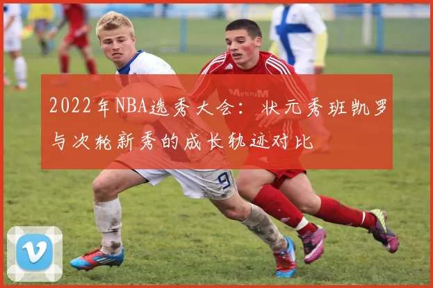 2022年NBA选秀大会:状元秀班凯罗与次轮新秀的成长轨迹对比