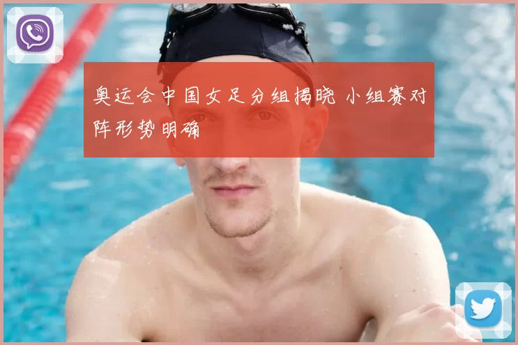 奥运会中国女足分组揭晓 小组赛对阵形势明确