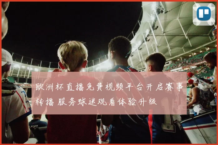 欧洲杯直播免费视频平台开启赛事转播 服务球迷观看体验升级