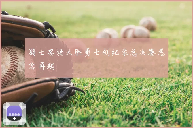 骑士客场大胜勇士创纪录总决赛悬念再起