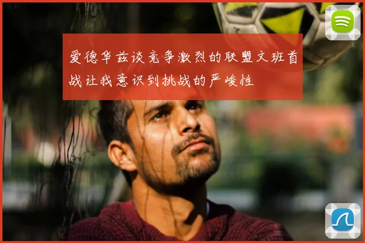 爱德华兹谈竞争激烈的联盟文班首战让我意识到挑战的严峻性