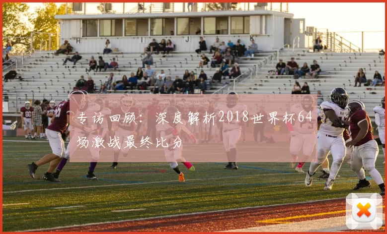 专访回顾：深度解析2018世界杯64场激战最终比分