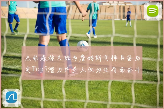杰弗森称文班与詹姆斯同样具备历史Top5潜力许多人仅为生存而奋斗