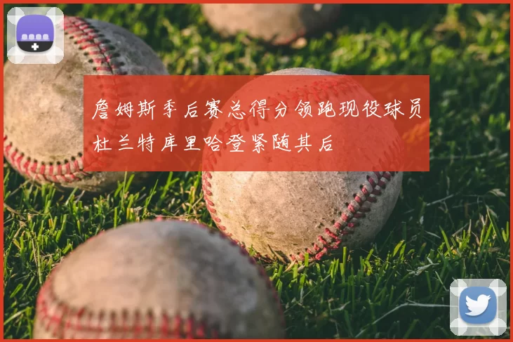 詹姆斯季后赛总得分领跑现役球员杜兰特库里哈登紧随其后