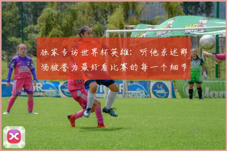 独家专访世界杯英雄:听他亲述那场被誉为最好看比赛的每一个细节